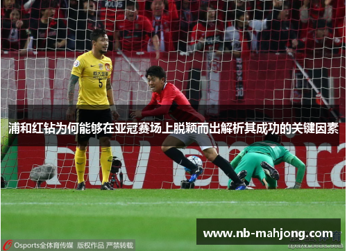 浦和红钻为何能够在亚冠赛场上脱颖而出解析其成功的关键因素