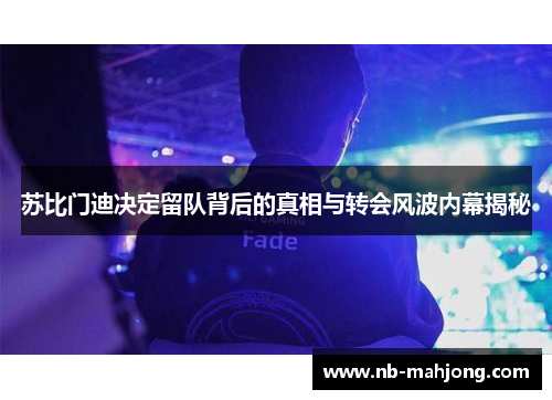 苏比门迪决定留队背后的真相与转会风波内幕揭秘