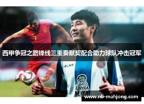 西甲争冠之路锋线三重奏默契配合助力球队冲击冠军