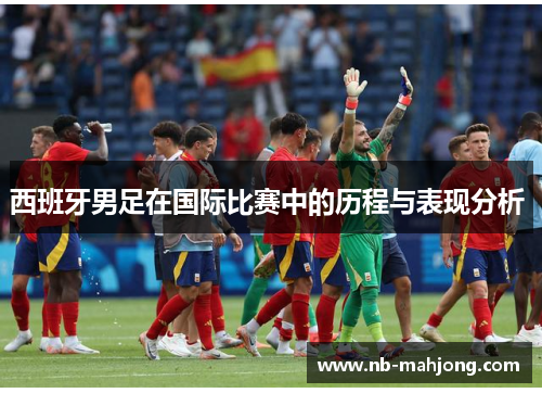 西班牙男足在国际比赛中的历程与表现分析 