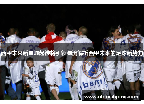西甲未来新星崛起谁将引领潮流解析西甲未来的足球新势力