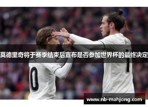 莫德里奇将于赛季结束后宣布是否参加世界杯的最终决定