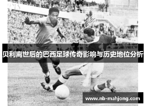 贝利离世后的巴西足球传奇影响与历史地位分析