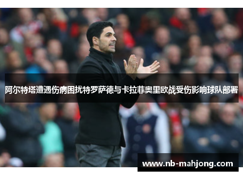 阿尔特塔遭遇伤病困扰特罗萨德与卡拉菲奥里欧战受伤影响球队部署