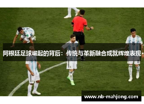 阿根廷足球崛起的背后：传统与革新融合成就辉煌表现